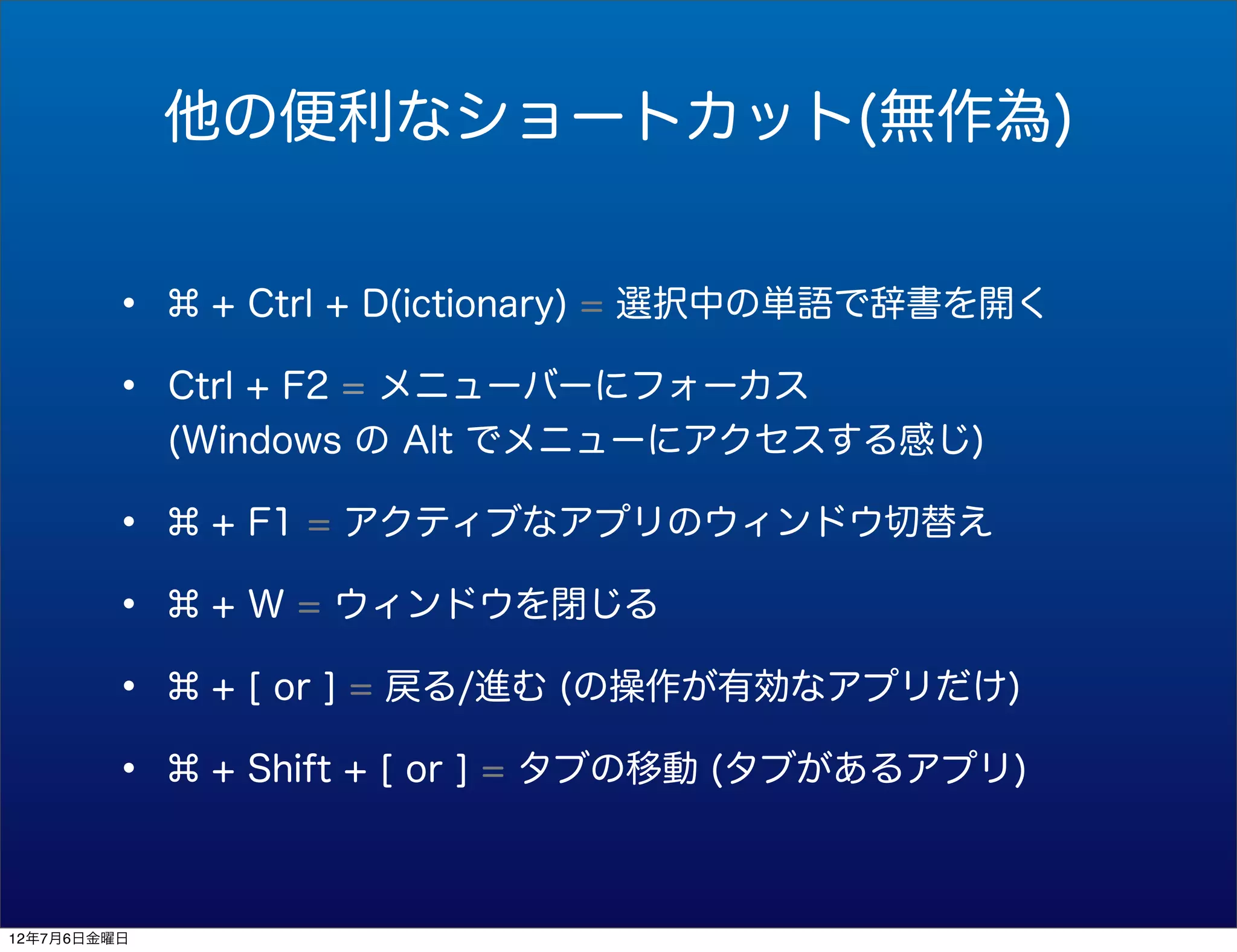 他の便利なショートカット(無作為)


        •     + Ctrl + D(ictionary) = 選択中の単語で辞書を開く

        •    Ctrl + F2 = メニューバーにフォーカス
             (Windows の Alt でメニューにアクセスする感じ)

        •     + F1 = アクティブなアプリのウィンドウ切替え

        •     + W = ウィンドウを閉じる

        •     + [ or ] = 戻る/進む (の操作が有効なアプリだけ)

        •     + Shift + [ or ] = タブの移動 (タブがあるアプリ)



12年7月6日金曜日
 