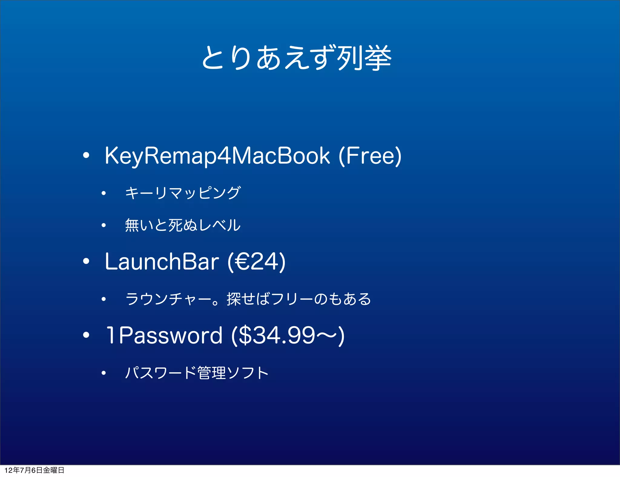 とりあえず列挙


             • KeyRemap4MacBook (Free)
              •   キーリマッピング

              •   無いと死ぬレベル


             • LaunchBar (€24)
              •   ラウンチャー。探せばフリーのもある


             • 1Password ($34.99∼)
              •   パスワード管理ソフト




12年7月6日金曜日
 