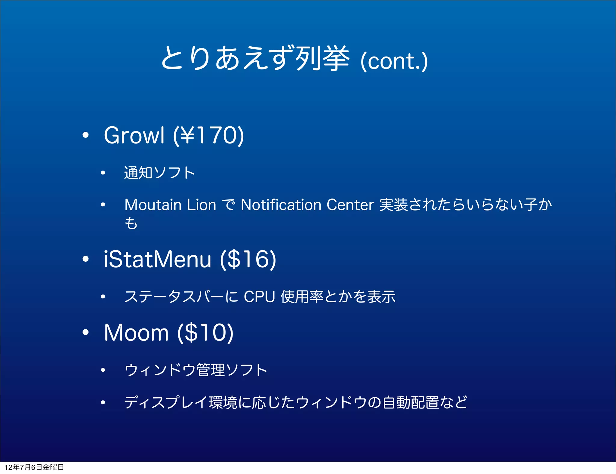 とりあえず列挙               (cont.)


             • Growl (¥170)
              •   通知ソフト

              •   Ｍoutain Lion で Notiﬁcation Center 実装されたらいらない子か
                  も


             • iStatMenu ($16)
              •   ステータスバーに CPU 使用率とかを表示


             • Moom ($10)
              •   ウィンドウ管理ソフト

              •   ディスプレイ環境に応じたウィンドウの自動配置など



12年7月6日金曜日
 