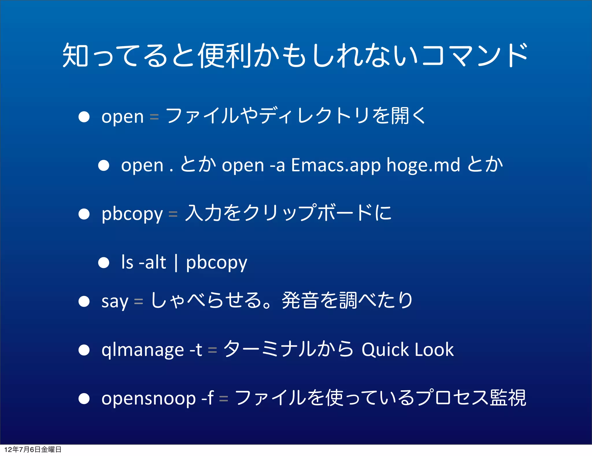 知ってると便利かもしれないコマンド

             • open	
  =	
  ファイルやディレクトリを開く
              • open	
  .	
  とか	
  open	
  -­‐a	
  Emacs.app	
  hoge.md	
  とか
             • pbcopy	
  = 入力をクリップボードに
              • ls	
  -­‐alt	
  |	
  pbcopy
             • say	
  =	
  しゃべらせる。発音を調べたり
             • qlmanage	
  -­‐t	
  =	
  ターミナルから Quick	
  Look
             • opensnoop	
  -­‐f	
  =	
  ファイルを使っているプロセス監視
12年7月6日金曜日
 