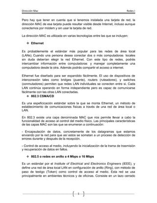 Dirección Mac                                                                Redes I


Pero hay que tener en cuenta que si tenemos instalada una tarjeta de red, la
dirección MAC de esa tarjeta puede resultar visible desde Internet, incluso aunque
conectemos por módem y sin usar la tarjeta de red.

La dirección MAC es utilizada en varias tecnologías entre las que se incluyen:

    Ethernet

Es probablemente el estándar más popular para las redes de área local
(LANs). Cuando una persona desea conectar dos o más computadoras locales
sin duda deberían elegir la red Ethernet. Con este tipo de redes, podrás
intercambiar información entre computadoras y manejar completamente una
computadora desde la otra. Además podrás compartir el acceso a internet.

Ethernet fue diseñado para ser expandido fácilmente. El uso de dispositivos de
interconexión tales como bridges (puente), routers (ruteadores), y switches
(conmutadores) permiten que redes LAN individuales se conecten entre si. Cada
LAN continúa operando en forma independiente pero es capaz de comunicarse
fácilmente con las otras LAN conectadas.
     802.3 CSMA/CD

Es una espeficicación estándar sobre la que se monta Ethernet, un método de
establecimiento de comunicaciones físicas a través de una red de área local o
LAN.

En 802.3 existe una capa denominada MAC que nos permite llevar a cabo la
funcionalidad de acceso al control del medio físico. Las principales características
de las capas MAC son las que se enumeran a continuación:

- Encapsulación de datos, concretamente de los datagramas que estamos
enviando por la red para que así estos se sometan a un proceso de detección de
errores durante y después de la recepción.

- Control de acceso al medio, incluyendo la inicialización de la trama de trasmisión
y recuperación de datos en fallos.

    802.5 o redes en anillo a 4 Mbps o 16 Mbps

Es un estándar por el Institute of Electrical and Electronics Engineers (IEEE), y
define una red de área local LAN en configuración de anillo (Ring), con método de
paso de testigo (Token) como control de acceso al medio. Esta red se usa
principalmente en ambientes técnicos y de oficinas. Consiste en un lazo cerrado




                                         1
 