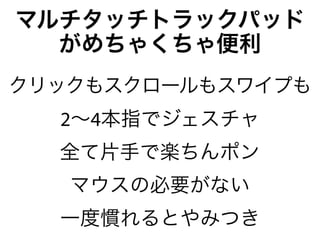 マルチタッチトラックパッド
  がめちゃくちゃ便利
クリックもスクロールもスワイプも
  2∼4本指でジェスチャ
  全て片手で楽ちんポン
   マウスの必要がない
  一度慣れるとやみつき
 