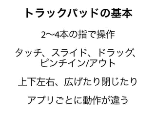 トラックパッドの基本
  2∼4本の指で操作
タッチ、スライド、ドラッグ、
   ピンチイン/アウト
上下左右、広げたり閉じたり
 アプリごとに動作が違う
 