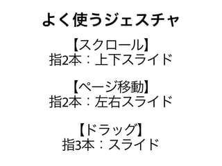 よく使うジェスチャ
 【スクロール】
指2本：上下スライド
 【ページ移動】
指2本：左右スライド

  【ドラッグ】
 指3本：スライド
 