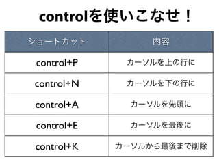  controlを使いこなせ！
ショートカット          内容

 control+P    カーソルを上の行に

control+N     カーソルを下の行に

 control+A     カーソルを先頭に

 control+E     カーソルを最後に

 control+K   カーソルから最後まで削除
 