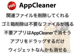 AppCleaner
 関連ファイルを削除してくれる
ゴミ箱削除は不要なファイルが残る
不要アプリはAppCleanerで消そう
 アプリをドラッグするだけ
 ウィジェットなんかも消せる
 