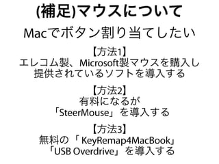 (補足)マウスについて
Macでボタン割り当てしたい
       【方法1】
エレコム製、Microsoft製マウスを購入し
 提供されているソフトを導入する
          【方法2】
        有料になるが
   「SteerMouse」を導入する
          【方法3】
  無料の「 KeyRemap4MacBook」
   「USB Overdrive」を導入する
 