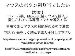 マウスのボタン割り当てしたい
         【方法1】
  エレコム製、Microsoft製マウスを購入し
  提供されている専用ソフトを導入する
  利用できるマウスに制限があるので注意
下記URL先をよく読んで導入検討して下さい
http://www.elecom.co.jp/support/download/peripheral/
             mouse/assistant/index.html
 http://www.microsoft.com/japan/hardware/software/
               intellipoint_mac.mspx
 
