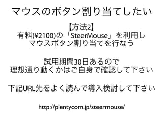 マウスのボタン割り当てしたい
           【方法2】
 有料(¥2100)の「SteerMouse」を利用し
  マウスボタン割り当てを行なう

    試用期間30日あるので
理想通り動くかはご自身で確認して下さい

下記URL先をよく読んで導入検討して下さい

     http://plentycom.jp/steermouse/
 