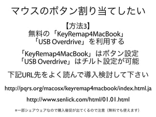 マウスのボタン割り当てしたい
               【方法3】
        無料の「KeyRemap4MacBook」
        「USB Overdrive」を利用する
    「KeyRemap4MacBook」はボタン設定
    「USB Overdrive」はチルト設定が可能
下記URL先をよく読んで導入検討して下さい
http://pqrs.org/macosx/keyremap4macbook/index.html.ja
       http://www.senlick.com/html/01.01.html
   ※一部シェアウェアなので購入催促が出てくるので注意（無料でも使えます）
 