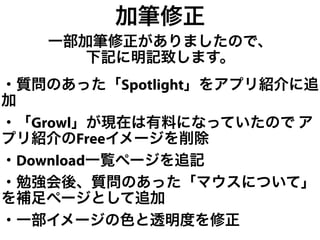 加筆修正
   一部加筆修正がありましたので、
      下記に明記致します。
・質問のあった「Spotlight」をアプリ紹介に追
加
・「Growl」が現在は有料になっていたので ア
プリ紹介のFreeイメージを削除
・Download一覧ページを追記
・勉強会後、質問のあった「マウスについて」
を補足ページとして追加
・一部イメージの色と透明度を修正
 