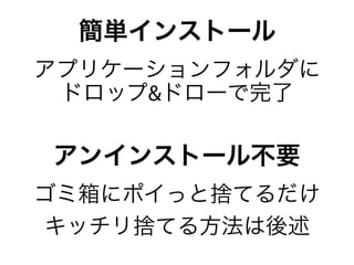 簡単インストール
アプリケーションフォルダに
 ドロップ&ドローで完了

アンインストール不要
ゴミ箱にポイっと捨てるだけ
キッチリ捨てる方法は後述
 