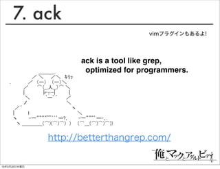 7. ack
                                          vimプラグインもあるよ!




                         ack is a tool like grep,
   　 　　　 　　 　＿＿＿_         optimized for programmers.
   　　　　　　 ／ ＼　　／＼　ｷﾘｯ
   .　　　　　／　（ー） 　（ー）＼　
   　　　　／　　 ⌒（__人__）⌒ ＼
   　　　　|　　 　　　|r┬-|　　　　|
   　　　　 ＼　　　　 `ー’´　　 ／
   　　　　ノ　　　　　　　　　　 　＼
   　 ／´　　　　　　　　　　　　 　　ヽ
   　|　　　　ｌ　　　　　　　　　　　　　　＼
   　ヽ　　　 -一””””~~｀`’ー?､　　　-一”””’ー-､.
   　　ヽ ＿＿＿＿(⌒)(⌒)⌒)　)　　(⌒＿(⌒)⌒)⌒))


               http://betterthangrep.com/


13年3月20日水曜日
 