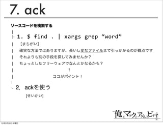 7. ack
      ソースコードを検索する
      │
      ├ 1.	
  $	
  find	
  .	
  |	
  xargs	
  grep	
  “word”
      │ ［まちがい］                         
      │  確実な方法ではありますが、長いし変なファイルまで引っかかるのが難点です
      │  それよりも別の手段を探してみませんか？
      │  ちょっとしたフリーウェアでなんとかなるかも？
      │              ↑
      │          ココがポイント！
      │

      └   2．ackを使う
            [せいかい]




13年3月20日水曜日
 