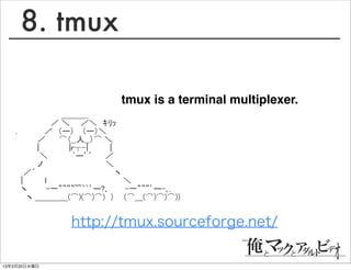 8. tmux

                        tmux is a terminal multiplexer.
   　 　　　 　　 　＿＿＿_
   　　　　　　 ／ ＼　　／＼　ｷﾘｯ
   .　　　　　／　（ー） 　（ー）＼　
   　　　　／　　 ⌒（__人__）⌒ ＼
   　　　　|　　 　　　|r┬-|　　　　|
   　　　　 ＼　　　　 `ー’´　　 ／
   　　　　ノ　　　　　　　　　　 　＼
   　 ／´　　　　　　　　　　　　 　　ヽ
   　|　　　　ｌ　　　　　　　　　　　　　　＼
   　ヽ　　　 -一””””~~｀`’ー?､　　　-一”””’ー-､.
   　　ヽ ＿＿＿＿(⌒)(⌒)⌒)　)　　(⌒＿(⌒)⌒)⌒))


              http://tmux.sourceforge.net/

13年3月20日水曜日
 