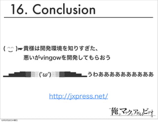 16. Conclusion

 ( ◠◠ )☛貴様は開発環境を知りすぎた、
              悪いがvingowを開発してもらおう


 ▂▅▇█▓▒░('ω')░▒▓█▇▅▂うわああああああああああ


                   http://jxpress.net/


13年3月20日水曜日
 