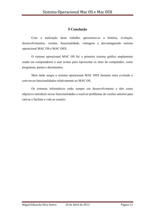Sistema Operacional Mac OS e Mac OSX
Miguel Eduardo Silva Soeiro 24 de Abril de 2013 Página 11
5 Conclusão
Com a realização deste trabalho apresentou-se a história, evolução,
desenvolvimentos, versões, funcionalidade, vantagens e desvantagensdo sistema
operacional MAC OS e MAC OSX.
O sistema operacional MAC OS foi o primeiro sistema gráfico amplamente
usado em computadores a usar ícones para representar os itens do computador, como
programas, pastas e documentos.
Mais tarde surgiu o sistema operacional MAC OSX bastante mais evoluído e
com novas funcionalidades relativamente ao MAC OS.
Os sistemas informáticos estão sempre em desenvolvimento e têm como
objectivo introduzir novas funcionalidades e resolver problemas de versões anterior para
cativar e facilitar a vida ao usuário.
 