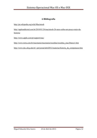 Sistema Operacional Mac OS e Mac OSX
Miguel Eduardo Silva Soeiro 24 de Abril de 2013 Página 12
6 Bibliografia
http://pt.wikipedia.org/wiki/Macintosh
http://appleaddicted.com.br/2010/01/24/macintosh-26-anos-saiba-um-pouco-mais-da-
historia/
http://www.apple.com/pt/support/mac/
http://www.terra.com.br/macmania/macmania/resenhas/resenhas_mac20anos1.htm
http://www.dsc.ufcg.edu.br/~pet/jornal/abril2012/materias/historia_da_computacao.htm
 