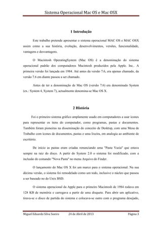 Sistema Operacional Mac OS e Mac OSX
Miguel Eduardo Silva Soeiro 24 de Abril de 2013 Página 3
1 Introdução
Este trabalho pretende apresentar o sistema operacional MAC OS e MAC OSX
assim como a sua história, evolução, desenvolvimentos, versões, funcionalidade,
vantagens e desvantagens.
O Macintosh OperatingSystem (Mac OS) é a denominação do sistema
operacional padrão dos computadores Macintosh produzidos pela Apple. Inc.. A
primeira versão foi lançada em 1984. Até antes da versão 7.6, era apenas chamado, da
versão 7.6 em diante passou a ser chamado.
Antes de ter a denominação de Mac OS (versão 7.6) era denominado System
(ex.: System 4, System 7), actualmente denomina-se Mac OS X.
2 História
Foi o primeiro sistema gráfico amplamente usado em computadores a usar ícones
para representar os itens do computador, como programas, pastas e documentos.
Também foram pioneiras na disseminação do conceito de Desktop, com uma Mesa de
Trabalho com ícones de documentos, pastas e uma lixeira, em analogia ao ambiente de
escritório.
De início as pastas eram criadas renunciando uma "Pasta Vazia" que estava
sempre na raiz do disco. A partir do System 2.0 o sistema foi modificado, com a
inclusão do comando "Nova Pasta" no menu Arquivo do Finder.
O lançamento do Mac OS X foi um marco para o sistema operacional. Na sua
décima versão, o sistema foi remodelado como um todo, inclusive o núcleo que passou
a ser baseado no do Unix BSD.
O sistema operacional da Apple para o primeiro Macintosh de 1984 rodava em
128 KB de memória e carregava a partir de uma disquete. Para abrir um aplicativo,
tirava-se o disco de partida do sistema e colocava-se outro com o programa desejado,
 