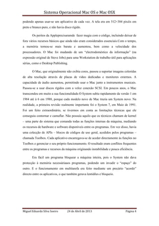 Sistema Operacional Mac OS e Mac OSX
Miguel Eduardo Silva Soeiro 24 de Abril de 2013 Página 4
podendo apenas usar-se um aplicativo de cada vez. A tela era em 512×384 pixéis em
preto e branco puro, e não havia disco rígido.
Os peritos da Appleprecisaramde fazer magia com o código, incluindo deixar de
fora vários recursos básicos que ainda não eram considerados essenciais.Com o tempo,
a memória tornou-se mais barata e aumentou, bem como a velocidade dos
processadores. O Mac foi mudando de um “electrodoméstico da informação” (na
expressão original de Steve Jobs) para uma Workstation de trabalho útil para aplicações
sérias, como o Desktop Publishing.
O Mac, que originalmente não exibia cores, passou a suportar imagens coloridas
de alta resolução através de placas de vídeo dedicadas e monitores externos. A
capacidade de áudio aumentou, permitindo usar o Mac junto a instrumentos musicais.
Passou-se a usar discos rígidos com a veloz conexão SCSI. Em poucos anos, o Mac
transcendeu em muito a sua funcionalidade.O System subiu rapidamente da versão 1 em
1984 até à 6 em 1988, porque cada modelo novo de Mac trazia um System novo. Na
realidade, a primeira revisão realmente importante foi o System 7, em Maio de 1991.
Foi um feito extraordinário, se tivermos em conta as limitações técnicas que ele
conseguiu contornar e camuflar. Não possuía aquilo que os técnicos chamam de kernel
– uma parte do sistema que comanda todas as funções internas da máquina, mediando
os recursos de hardware e software disponíveis entre os programas. Em vez disso, havia
uma colecção de APIs – blocos de códigos de uso geral, acedidos pelos programas –
chamada Toolbox. Cada aplicativo encarregava-se de aceder directamente às funções no
Toolbox e gerenciar o seu próprio funcionamento. O resultado eram conflitos frequentes
entre os programas e recursos da máquina originando instabilidade e pouca eficiência.
Era fácil um programa bloquear a máquina inteira, pois o System não dava
protecção à memória necessáriaaos programas, podendo um invadir o “espaço” do
outro. E o funcionamento em multitarefa era feito mediante um precário “acordo”
directo entre os aplicativos, o que também gerava lentidões e bloqueio.
 