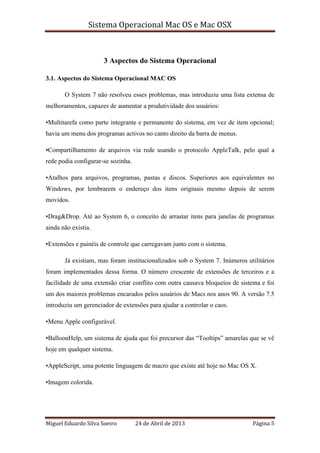 Sistema Operacional Mac OS e Mac OSX
Miguel Eduardo Silva Soeiro 24 de Abril de 2013 Página 5
3 Aspectos do Sistema Operacional
3.1. Aspectos do Sistema Operacional MAC OS
O System 7 não resolveu esses problemas, mas introduziu uma lista extensa de
melhoramentos, capazes de aumentar a produtividade dos usuários:
•Multitarefa como parte integrante e permanente do sistema, em vez de item opcional;
havia um menu dos programas activos no canto direito da barra de menus.
•Compartilhamento de arquivos via rede usando o protocolo AppleTalk, pelo qual a
rede podia configurar-se sozinha.
•Atalhos para arquivos, programas, pastas e discos. Superiores aos equivalentes no
Windows, por lembrarem o endereço dos itens originais mesmo depois de serem
movidos.
•Drag&Drop. Até ao System 6, o conceito de arrastar itens para janelas de programas
ainda não existia.
•Extensões e painéis de controle que carregavam junto com o sistema.
Já existiam, mas foram institucionalizados sob o System 7. Inúmeros utilitários
foram implementados dessa forma. O número crescente de extensões de terceiros e a
facilidade de uma extensão criar conflito com outra causava bloqueios de sistema e foi
um dos maiores problemas encarados pelos usuários de Macs nos anos 90. A versão 7.5
introduziu um gerenciador de extensões para ajudar a controlar o caos.
•Menu Apple configurável.
•BalloonHelp, um sistema de ajuda que foi precursor das “Tooltips” amarelas que se vê
hoje em qualquer sistema.
•AppleScript, uma potente linguagem de macro que existe até hoje no Mac OS X.
•Imagem colorida.
 