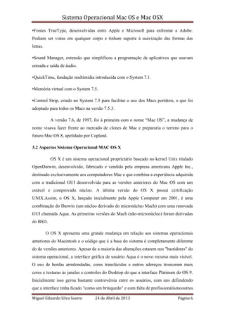 Sistema Operacional Mac OS e Mac OSX
Miguel Eduardo Silva Soeiro 24 de Abril de 2013 Página 6
•Fontes TrueType, desenvolvidas entre Apple e Microsoft para enfrentar a Adobe.
Podiam ser vistas em qualquer corpo e tinham suporte à suavização das formas das
letras.
•Sound Manager, extensão que simplificou a programação de aplicativos que usavam
entrada e saída de áudio.
•QuickTime, fundação multimídia introduzida com o System 7.1.
•Memória virtual com o System 7.5.
•Control Strip, criado no System 7.5 para facilitar o uso dos Macs portáteis, e que foi
adoptado para todos os Macs na versão 7.5.3.
A versão 7.6, de 1997, foi à primeira com o nome “Mac OS”, a mudança de
nome visava fazer frente ao mercado de clones de Mac e prepararia o terreno para o
futuro Mac OS 8, apelidado por Copland.
3.2 Aspectos Sistema Operacional MAC OS X
OS X é um sistema operacional proprietário baseado no kernel Unix titulado
OpenDarwin, desenvolvido, fabricado e vendido pela empresa americana Apple Inc.,
destinado exclusivamente aos computadores Mac e que combina a experiência adquirida
com a tradicional GUI desenvolvida para as versões anteriores do Mac OS com um
estável e comprovado núcleo. A última versão do OS X possui certificação
UNIX.Assim, o OS X, lançado inicialmente pela Apple Computer em 2001, é uma
combinação do Darwin (um núcleo derivado do micronúcleo Mach) com uma renovada
GUI chamada Aqua. As primeiras versões do Mach (não-micronúcleo) foram derivadas
do BSD.
O OS X apresenta uma grande mudança em relação aos sistemas operacionais
anteriores do Macintosh e o código que é a base do sistema é completamente diferente
do de versões anteriores. Apesar de a maioria das alterações estarem nos "bastidores" do
sistema operacional, a interface gráfica de usuário Aqua é o novo recurso mais visível.
O uso de bordas arredondadas, cores translúcidas e outros adereços trouxeram mais
cores e texturas às janelas e controles do Desktop do que a interface Platinum do OS 9.
Inicialmente isso gerou bastante controvérsia entre os usuários, com uns defendendo
que a interface tinha ficado "como um brinquedo" e com falta de profissionalismooutros
 