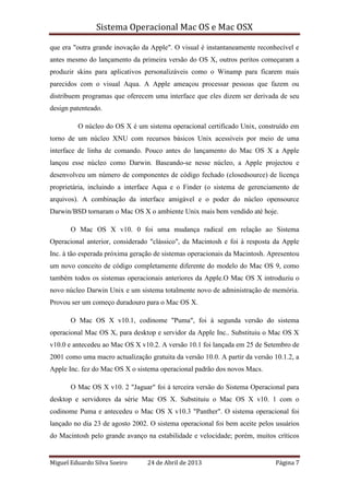 Sistema Operacional Mac OS e Mac OSX
Miguel Eduardo Silva Soeiro 24 de Abril de 2013 Página 7
que era "outra grande inovação da Apple". O visual é instantaneamente reconhecível e
antes mesmo do lançamento da primeira versão do OS X, outros peritos começaram a
produzir skins para aplicativos personalizáveis como o Winamp para ficarem mais
parecidos com o visual Aqua. A Apple ameaçou processar pessoas que fazem ou
distribuem programas que oferecem uma interface que eles dizem ser derivada de seu
design patenteado.
O núcleo do OS X é um sistema operacional certificado Unix, construído em
torno de um núcleo XNU com recursos básicos Unix acessíveis por meio de uma
interface de linha de comando. Pouco antes do lançamento do Mac OS X a Apple
lançou esse núcleo como Darwin. Baseando-se nesse núcleo, a Apple projectou e
desenvolveu um número de componentes de código fechado (closedsource) de licença
proprietária, incluindo a interface Aqua e o Finder (o sistema de gerenciamento de
arquivos). A combinação da interface amigável e o poder do núcleo opensource
Darwin/BSD tornaram o Mac OS X o ambiente Unix mais bem vendido até hoje.
O Mac OS X v10. 0 foi uma mudança radical em relação ao Sistema
Operacional anterior, considerado "clássico", da Macintosh e foi à resposta da Apple
Inc. à tão esperada próxima geração de sistemas operacionais da Macintosh. Apresentou
um novo conceito de código completamente diferente do modelo do Mac OS 9, como
também todos os sistemas operacionais anteriores da Apple.O Mac OS X introduziu o
novo núcleo Darwin Unix e um sistema totalmente novo de administração de memória.
Provou ser um começo duradouro para o Mac OS X.
O Mac OS X v10.1, codinome "Puma", foi à segunda versão do sistema
operacional Mac OS X, para desktop e servidor da Apple Inc.. Substituiu o Mac OS X
v10.0 e antecedeu ao Mac OS X v10.2. A versão 10.1 foi lançada em 25 de Setembro de
2001 como uma macro actualização gratuita da versão 10.0. A partir da versão 10.1.2, a
Apple Inc. fez do Mac OS X o sistema operacional padrão dos novos Macs.
O Mac OS X v10. 2 "Jaguar" foi à terceira versão do Sistema Operacional para
desktop e servidores da série Mac OS X. Substituiu o Mac OS X v10. 1 com o
codinome Puma e antecedeu o Mac OS X v10.3 "Panther". O sistema operacional foi
lançado no dia 23 de agosto 2002. O sistema operacional foi bem aceite pelos usuários
do Macintosh pelo grande avanço na estabilidade e velocidade; porém, muitos críticos
 