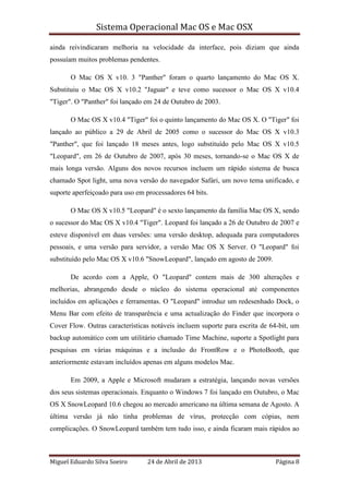 Sistema Operacional Mac OS e Mac OSX
Miguel Eduardo Silva Soeiro 24 de Abril de 2013 Página 8
ainda reivindicaram melhoria na velocidade da interface, pois diziam que ainda
possuíam muitos problemas pendentes.
O Mac OS X v10. 3 "Panther" foram o quarto lançamento do Mac OS X.
Substituiu o Mac OS X v10.2 "Jaguar" e teve como sucessor o Mac OS X v10.4
"Tiger". O "Panther" foi lançado em 24 de Outubro de 2003.
O Mac OS X v10.4 "Tiger" foi o quinto lançamento do Mac OS X. O "Tiger" foi
lançado ao público a 29 de Abril de 2005 como o sucessor do Mac OS X v10.3
"Panther", que foi lançado 18 meses antes, logo substituído pelo Mac OS X v10.5
"Leopard", em 26 de Outubro de 2007, após 30 meses, tornando-se o Mac OS X de
mais longa versão. Alguns dos novos recursos incluem um rápido sistema de busca
chamado Spot light, uma nova versão do navegador Safári, um novo tema unificado, e
suporte aperfeiçoado para uso em processadores 64 bits.
O Mac OS X v10.5 "Leopard" é o sexto lançamento da família Mac OS X, sendo
o sucessor do Mac OS X v10.4 "Tiger". Leopard foi lançado a 26 de Outubro de 2007 e
esteve disponível em duas versões: uma versão desktop, adequada para computadores
pessoais, e uma versão para servidor, a versão Mac OS X Server. O "Leopard" foi
substituído pelo Mac OS X v10.6 "SnowLeopard", lançado em agosto de 2009.
De acordo com a Apple, O "Leopard" contem mais de 300 alterações e
melhorias, abrangendo desde o núcleo do sistema operacional até componentes
incluídos em aplicações e ferramentas. O "Leopard" introduz um redesenhado Dock, o
Menu Bar com efeito de transparência e uma actualização do Finder que incorpora o
Cover Flow. Outras características notáveis incluem suporte para escrita de 64-bit, um
backup automático com um utilitário chamado Time Machine, suporte a Spotlight para
pesquisas em várias máquinas e a inclusão do FrontRow e o PhotoBooth, que
anteriormente estavam incluídos apenas em alguns modelos Mac.
Em 2009, a Apple e Microsoft mudaram a estratégia, lançando novas versões
dos seus sistemas operacionais. Enquanto o Windows 7 foi lançado em Outubro, o Mac
OS X SnowLeopard 10.6 chegou ao mercado americano na última semana de Agosto. A
última versão já não tinha problemas de vírus, protecção com cópias, nem
complicações. O SnowLeopard também tem tudo isso, e ainda ficaram mais rápidos ao
 