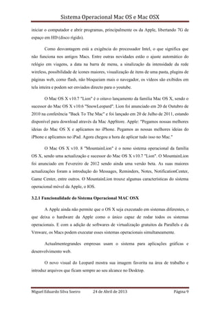 Sistema Operacional Mac OS e Mac OSX
Miguel Eduardo Silva Soeiro 24 de Abril de 2013 Página 9
iniciar o computador e abrir programas, principalmente os da Apple, libertando 7G de
espaço em HD (disco rígido).
Como desvantagem está a exigência do processador Intel, o que significa que
não funciona nos antigos Macs. Entre outras novidades estão o ajuste automático do
relógio em viagens, a data na barra de menu, a sinalização da intensidade da rede
wireless, possibilidade de ícones maiores, visualização de itens de uma pasta, plugins de
páginas web, como flash, não bloqueiam mais o navegador, os vídeos são exibidos em
tela inteira e podem ser enviados directo para o youtube.
O Mac OS X v10.7 "Lion" é o oitavo lançamento da família Mac OS X, sendo o
sucessor do Mac OS X v10.6 "SnowLeopard". Lion foi anunciado em 20 de Outubro de
2010 na conferência "Back To The Mac" e foi lançado em 20 de Julho de 2011, estando
disponível para download através da Mac AppStore. Apple: "Pegamos nossas melhores
ideias do Mac OS X e aplicamos no iPhone. Pegamos as nossas melhores ideias do
iPhone e aplicamos no iPad. Agora chegou a hora de aplicar tudo isso no Mac."
O Mac OS X v10. 8 "MountainLion" é o nono sistema operacional da família
OS X, sendo uma actualização e sucessor do Mac OS X v10.7 "Lion". O MountainLion
foi anunciado em Fevereiro de 2012 sendo ainda uma versão beta. As suas maiores
actualizações foram a introdução do Messages, Reminders, Notes, NotificationCenter,
Game Center, entre outros. O MountainLion trouxe algumas características do sistema
operacional móvel da Apple, o IOS.
3.2.1 Funcionalidade do Sistema Operacional MAC OSX
A Apple ainda não permite que o OS X seja executado em sistemas diferentes, o
que deixa o hardware da Apple como o único capaz de rodar todos os sistemas
operacionais. E com a adição de softwares de virtualização gratuitos da Parallels e da
Vmware, os Macs podem executar esses sistemas operacionais simultaneamente.
Actualmentegrandes empresas usam o sistema para aplicações gráficas e
desenvolvimento web.
O novo visual do Leopard mostra sua imagem favorita na área de trabalho e
introduz arquivos que ficam sempre ao seu alcance no Desktop.
 