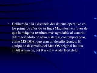 • Deliberada a la existencia del sistema operativo en
los primeros años de su línea Macintosh en favor de
que la máquina resultara más agradable al usuario,
diferenciándolo de otros sistemas contemporáneos,
como MS-DOS, que eran un desafío técnico. El
equipo de desarrollo del Mac OS original incluía
a Bill Atkinson, Jef Raskin y Andy Hertzfeld.

 