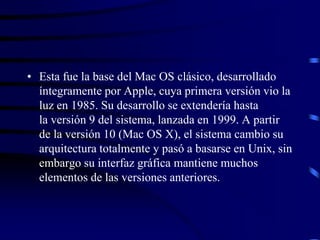 • Esta fue la base del Mac OS clásico, desarrollado
íntegramente por Apple, cuya primera versión vio la
luz en 1985. Su desarrollo se extendería hasta
la versión 9 del sistema, lanzada en 1999. A partir
de la versión 10 (Mac OS X), el sistema cambio su
arquitectura totalmente y pasó a basarse en Unix, sin
embargo su interfaz gráfica mantiene muchos
elementos de las versiones anteriores.

 
