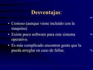 Desventajas:
• Costoso (aunque viene incluido con la
maquina)
• Existe poco software para este sistema
operativo.
• Es más complicado encontrar gente que la
pueda arreglar en caso de fallas.

 