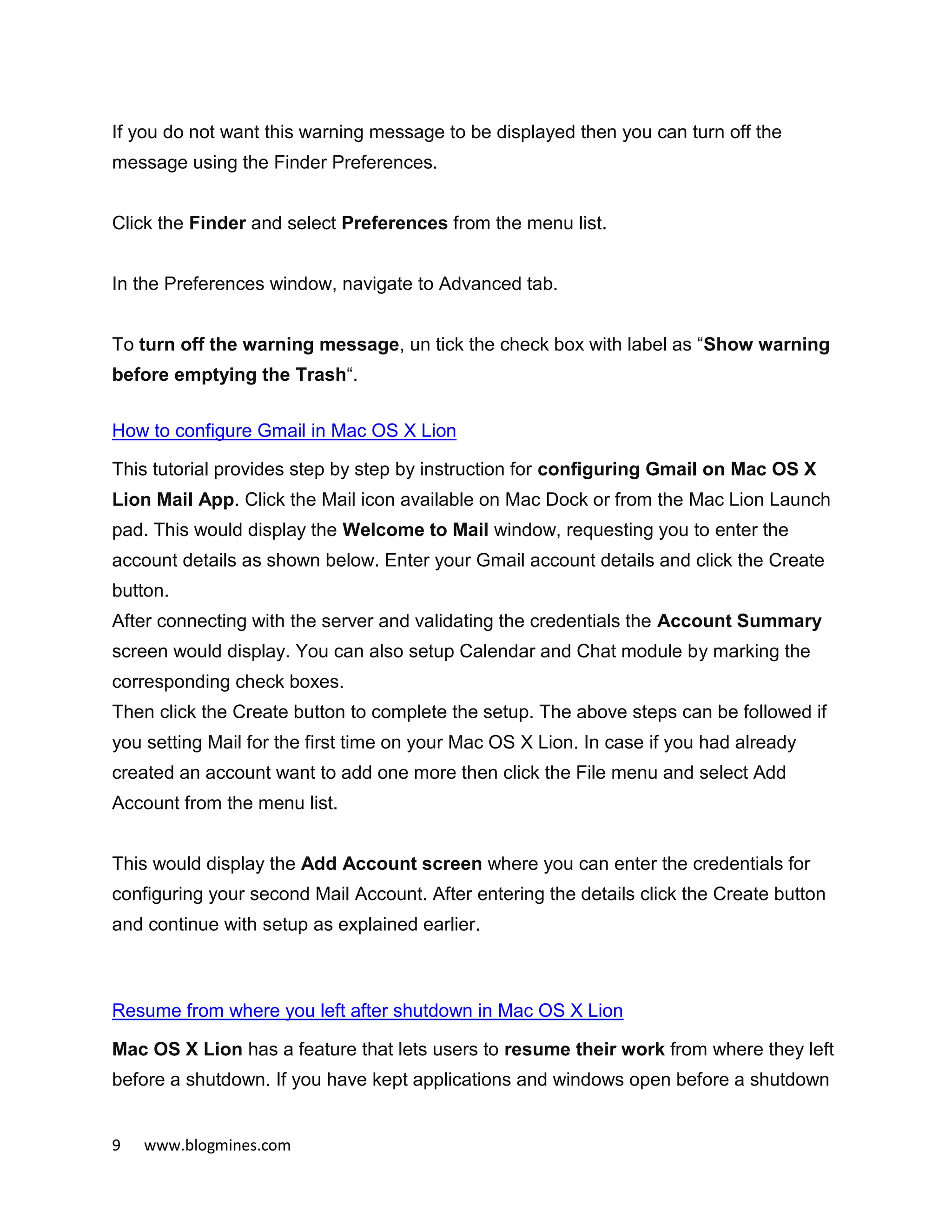 9 www.blogmines.com
If you do not want this warning message to be displayed then you can turn off the
message using the Finder Preferences.
Click the Finder and select Preferences from the menu list.
In the Preferences window, navigate to Advanced tab.
To turn off the warning message, un tick the check box with label as “Show warning
before emptying the Trash“.
How to configure Gmail in Mac OS X Lion
This tutorial provides step by step by instruction for configuring Gmail on Mac OS X
Lion Mail App. Click the Mail icon available on Mac Dock or from the Mac Lion Launch
pad. This would display the Welcome to Mail window, requesting you to enter the
account details as shown below. Enter your Gmail account details and click the Create
button.
After connecting with the server and validating the credentials the Account Summary
screen would display. You can also setup Calendar and Chat module by marking the
corresponding check boxes.
Then click the Create button to complete the setup. The above steps can be followed if
you setting Mail for the first time on your Mac OS X Lion. In case if you had already
created an account want to add one more then click the File menu and select Add
Account from the menu list.
This would display the Add Account screen where you can enter the credentials for
configuring your second Mail Account. After entering the details click the Create button
and continue with setup as explained earlier.
Resume from where you left after shutdown in Mac OS X Lion
Mac OS X Lion has a feature that lets users to resume their work from where they left
before a shutdown. If you have kept applications and windows open before a shutdown
 