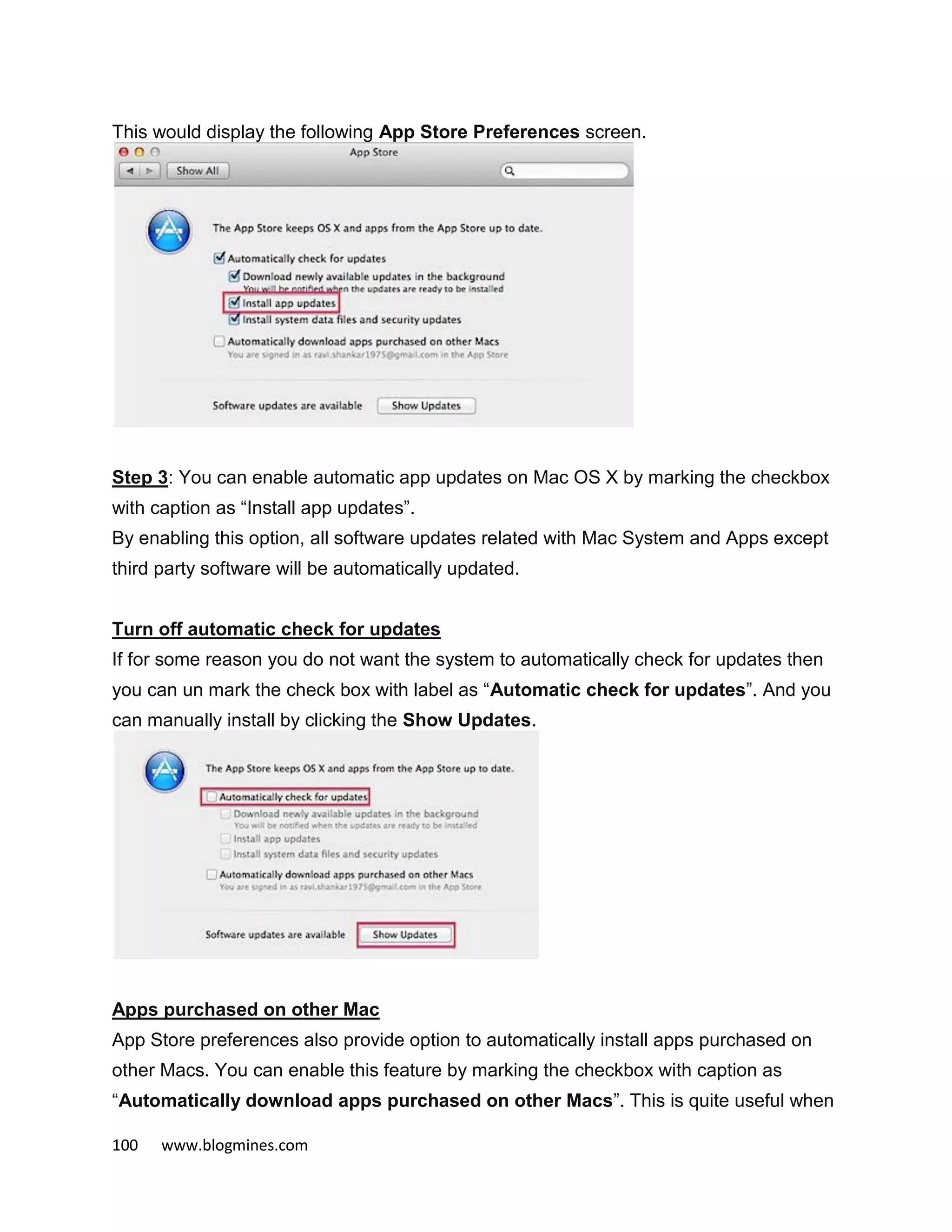 100 www.blogmines.com
This would display the following App Store Preferences screen.
Step 3: You can enable automatic app updates on Mac OS X by marking the checkbox
with caption as “Install app updates”.
By enabling this option, all software updates related with Mac System and Apps except
third party software will be automatically updated.
Turn off automatic check for updates
If for some reason you do not want the system to automatically check for updates then
you can un mark the check box with label as “Automatic check for updates”. And you
can manually install by clicking the Show Updates.
Apps purchased on other Mac
App Store preferences also provide option to automatically install apps purchased on
other Macs. You can enable this feature by marking the checkbox with caption as
“Automatically download apps purchased on other Macs”. This is quite useful when
 