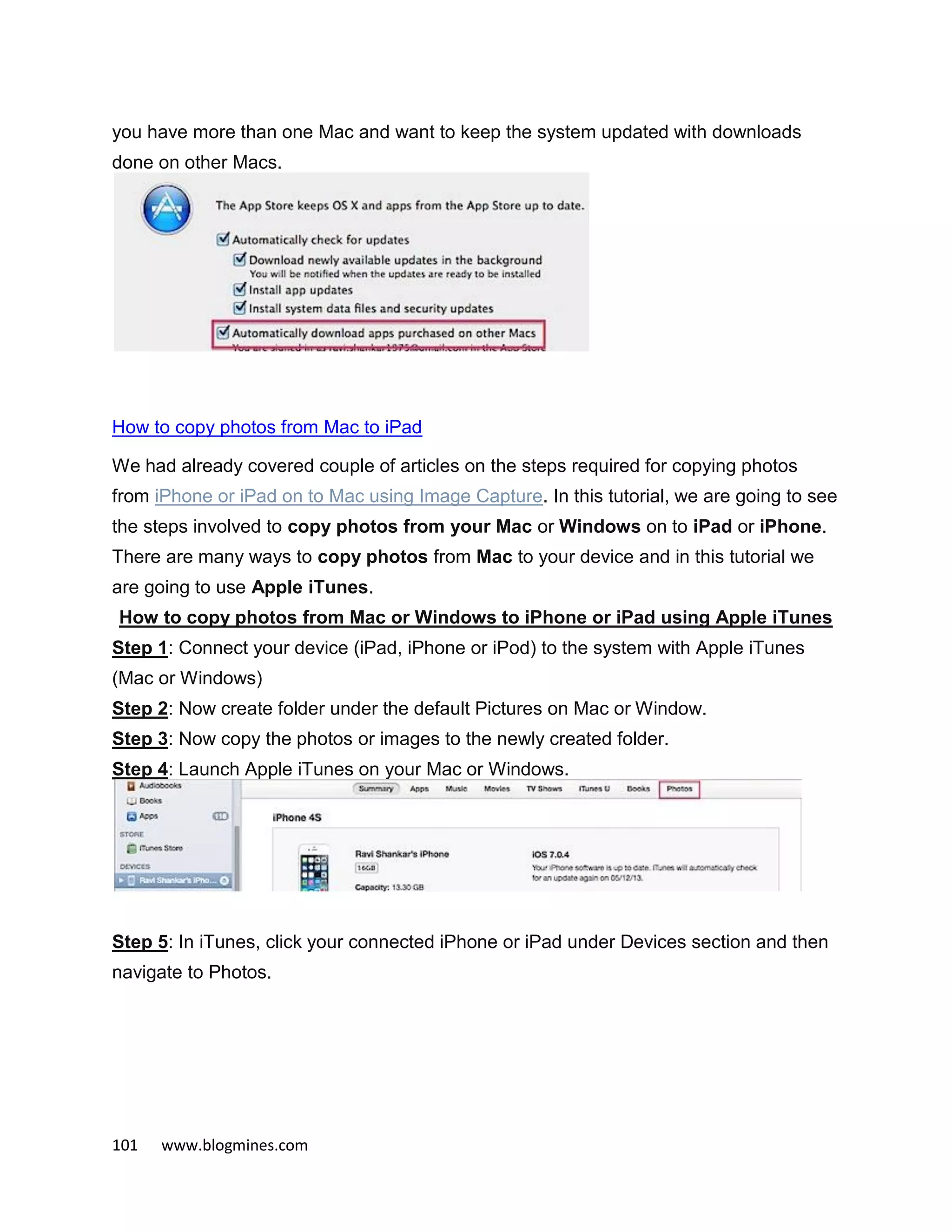 101 www.blogmines.com
you have more than one Mac and want to keep the system updated with downloads
done on other Macs.
How to copy photos from Mac to iPad
We had already covered couple of articles on the steps required for copying photos
from iPhone or iPad on to Mac using Image Capture. In this tutorial, we are going to see
the steps involved to copy photos from your Mac or Windows on to iPad or iPhone.
There are many ways to copy photos from Mac to your device and in this tutorial we
are going to use Apple iTunes.
How to copy photos from Mac or Windows to iPhone or iPad using Apple iTunes
Step 1: Connect your device (iPad, iPhone or iPod) to the system with Apple iTunes
(Mac or Windows)
Step 2: Now create folder under the default Pictures on Mac or Window.
Step 3: Now copy the photos or images to the newly created folder.
Step 4: Launch Apple iTunes on your Mac or Windows.
Step 5: In iTunes, click your connected iPhone or iPad under Devices section and then
navigate to Photos.
 