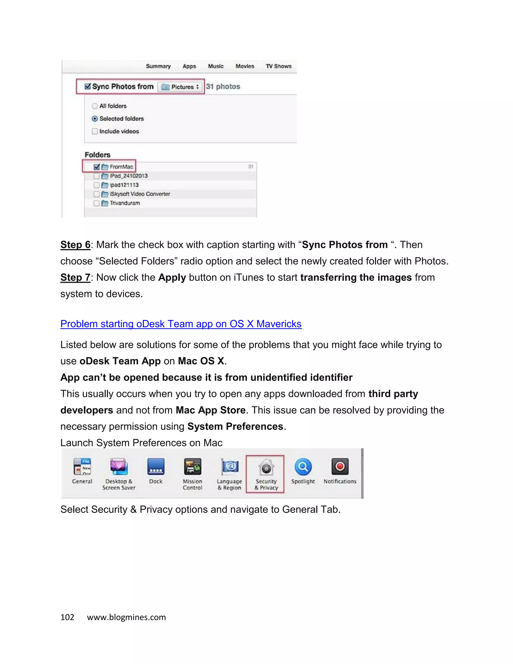 102 www.blogmines.com
Step 6: Mark the check box with caption starting with “Sync Photos from “. Then
choose “Selected Folders” radio option and select the newly created folder with Photos.
Step 7: Now click the Apply button on iTunes to start transferring the images from
system to devices.
Problem starting oDesk Team app on OS X Mavericks
Listed below are solutions for some of the problems that you might face while trying to
use oDesk Team App on Mac OS X.
App can’t be opened because it is from unidentified identifier
This usually occurs when you try to open any apps downloaded from third party
developers and not from Mac App Store. This issue can be resolved by providing the
necessary permission using System Preferences.
Launch System Preferences on Mac
Select Security & Privacy options and navigate to General Tab.
 