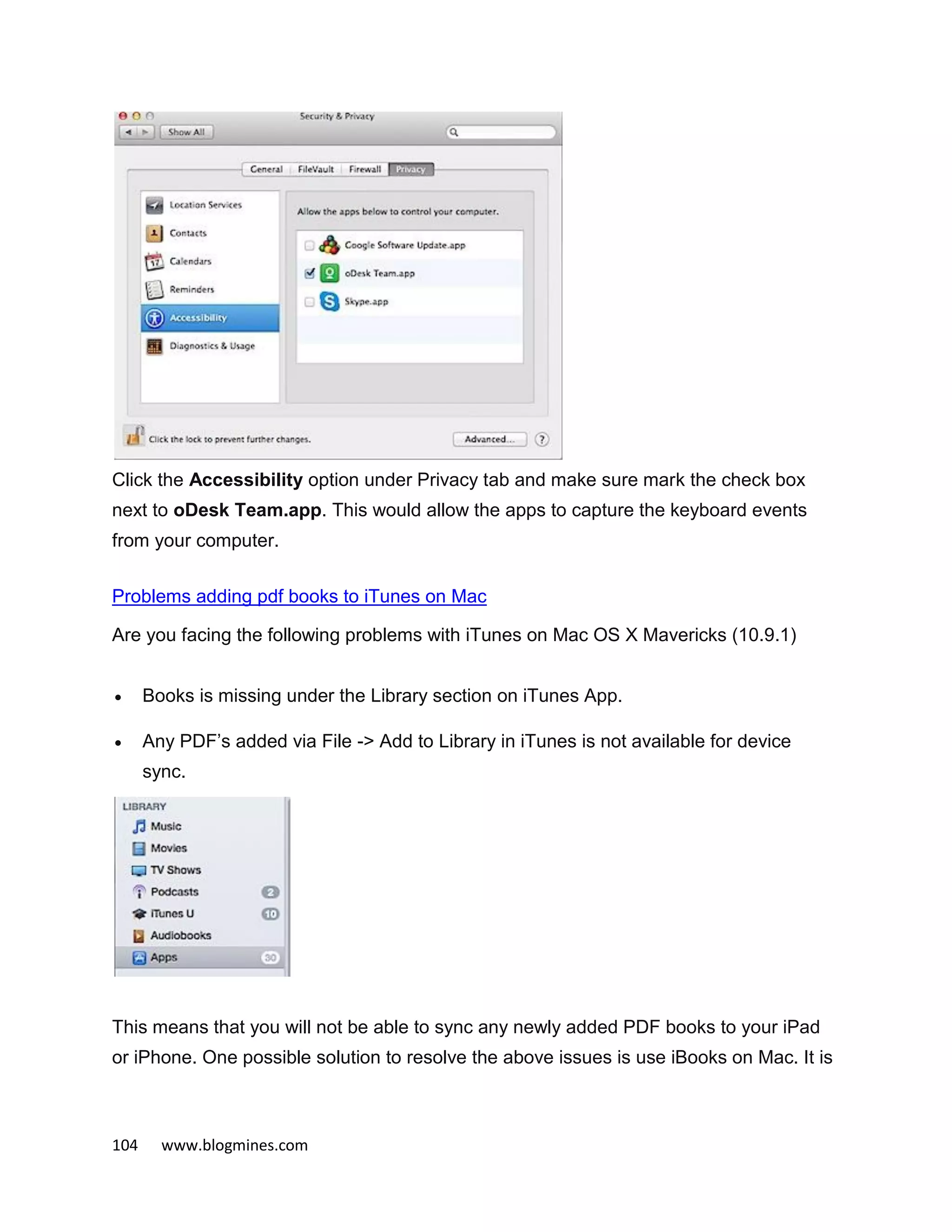 104 www.blogmines.com
Click the Accessibility option under Privacy tab and make sure mark the check box
next to oDesk Team.app. This would allow the apps to capture the keyboard events
from your computer.
Problems adding pdf books to iTunes on Mac
Are you facing the following problems with iTunes on Mac OS X Mavericks (10.9.1)
 Books is missing under the Library section on iTunes App.
 Any PDF’s added via File -> Add to Library in iTunes is not available for device
sync.
This means that you will not be able to sync any newly added PDF books to your iPad
or iPhone. One possible solution to resolve the above issues is use iBooks on Mac. It is
 