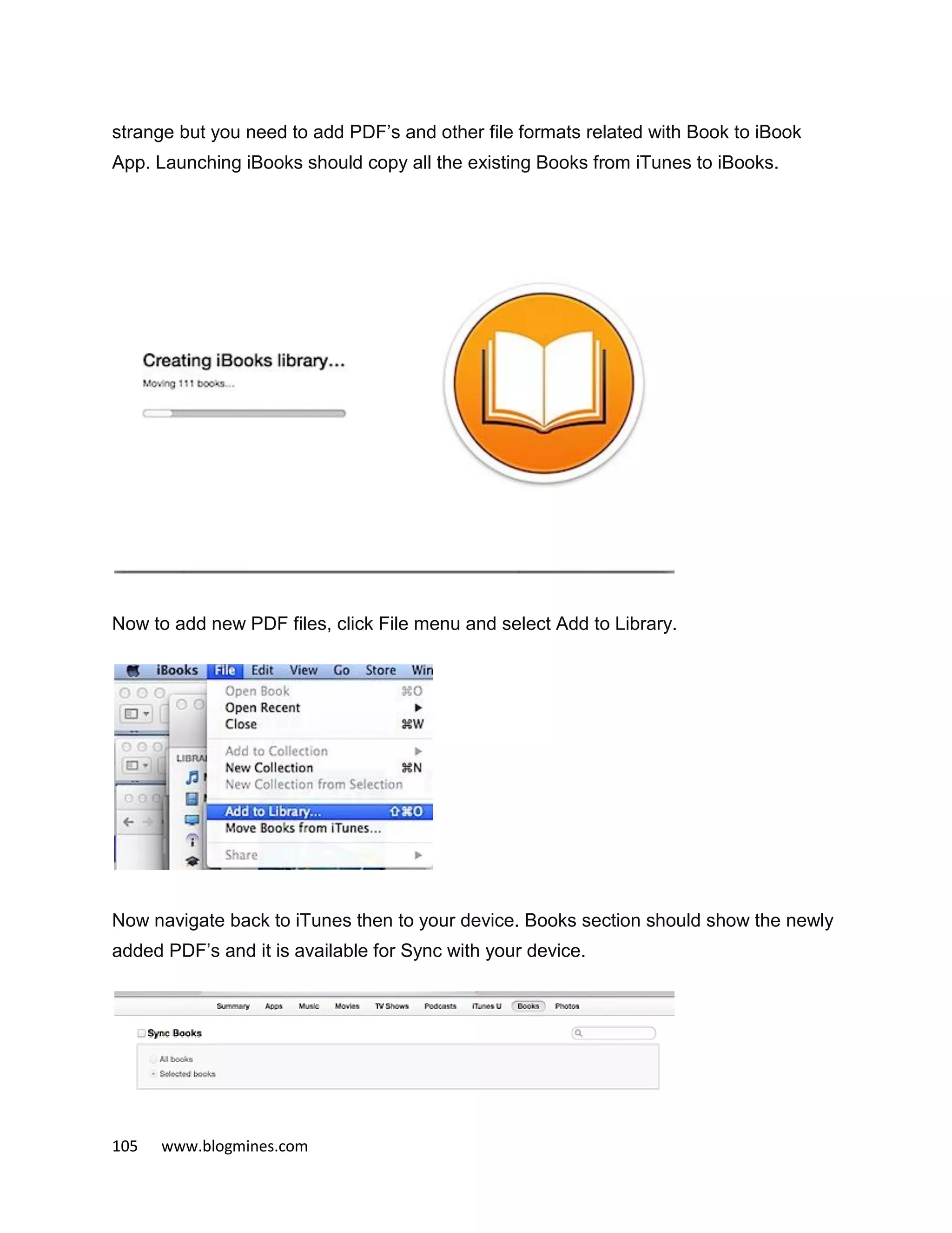 105 www.blogmines.com
strange but you need to add PDF’s and other file formats related with Book to iBook
App. Launching iBooks should copy all the existing Books from iTunes to iBooks.
Now to add new PDF files, click File menu and select Add to Library.
Now navigate back to iTunes then to your device. Books section should show the newly
added PDF’s and it is available for Sync with your device.
 