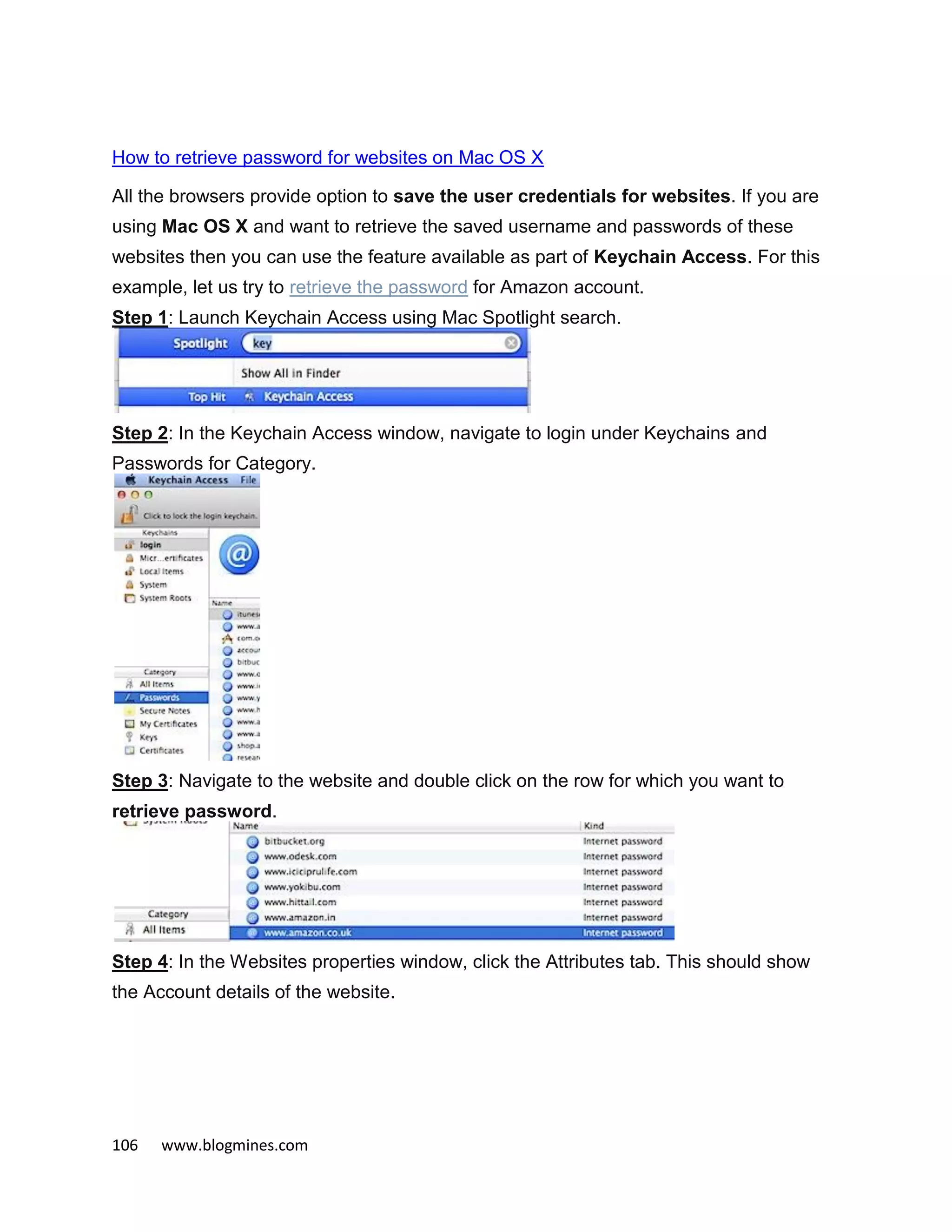 106 www.blogmines.com
How to retrieve password for websites on Mac OS X
All the browsers provide option to save the user credentials for websites. If you are
using Mac OS X and want to retrieve the saved username and passwords of these
websites then you can use the feature available as part of Keychain Access. For this
example, let us try to retrieve the password for Amazon account.
Step 1: Launch Keychain Access using Mac Spotlight search.
Step 2: In the Keychain Access window, navigate to login under Keychains and
Passwords for Category.
Step 3: Navigate to the website and double click on the row for which you want to
retrieve password.
Step 4: In the Websites properties window, click the Attributes tab. This should show
the Account details of the website.
 