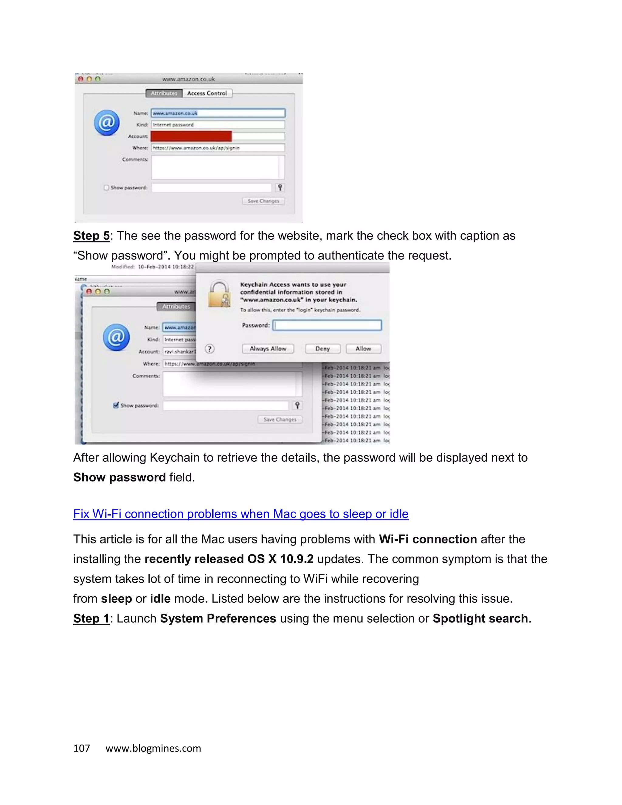 107 www.blogmines.com
Step 5: The see the password for the website, mark the check box with caption as
“Show password”. You might be prompted to authenticate the request.
After allowing Keychain to retrieve the details, the password will be displayed next to
Show password field.
Fix Wi-Fi connection problems when Mac goes to sleep or idle
This article is for all the Mac users having problems with Wi-Fi connection after the
installing the recently released OS X 10.9.2 updates. The common symptom is that the
system takes lot of time in reconnecting to WiFi while recovering
from sleep or idle mode. Listed below are the instructions for resolving this issue.
Step 1: Launch System Preferences using the menu selection or Spotlight search.
 