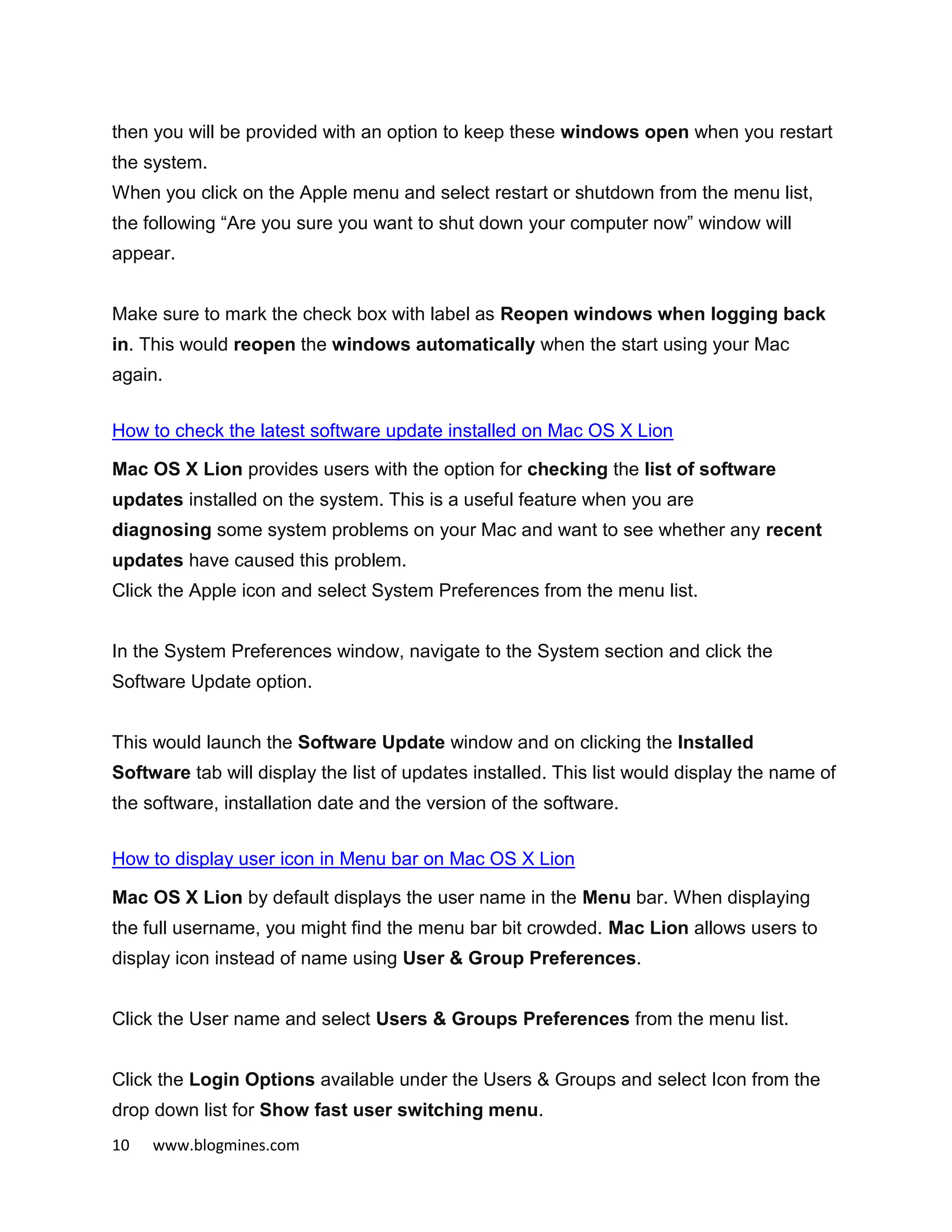 10 www.blogmines.com
then you will be provided with an option to keep these windows open when you restart
the system.
When you click on the Apple menu and select restart or shutdown from the menu list,
the following “Are you sure you want to shut down your computer now” window will
appear.
Make sure to mark the check box with label as Reopen windows when logging back
in. This would reopen the windows automatically when the start using your Mac
again.
How to check the latest software update installed on Mac OS X Lion
Mac OS X Lion provides users with the option for checking the list of software
updates installed on the system. This is a useful feature when you are
diagnosing some system problems on your Mac and want to see whether any recent
updates have caused this problem.
Click the Apple icon and select System Preferences from the menu list.
In the System Preferences window, navigate to the System section and click the
Software Update option.
This would launch the Software Update window and on clicking the Installed
Software tab will display the list of updates installed. This list would display the name of
the software, installation date and the version of the software.
How to display user icon in Menu bar on Mac OS X Lion
Mac OS X Lion by default displays the user name in the Menu bar. When displaying
the full username, you might find the menu bar bit crowded. Mac Lion allows users to
display icon instead of name using User & Group Preferences.
Click the User name and select Users & Groups Preferences from the menu list.
Click the Login Options available under the Users & Groups and select Icon from the
drop down list for Show fast user switching menu.
 