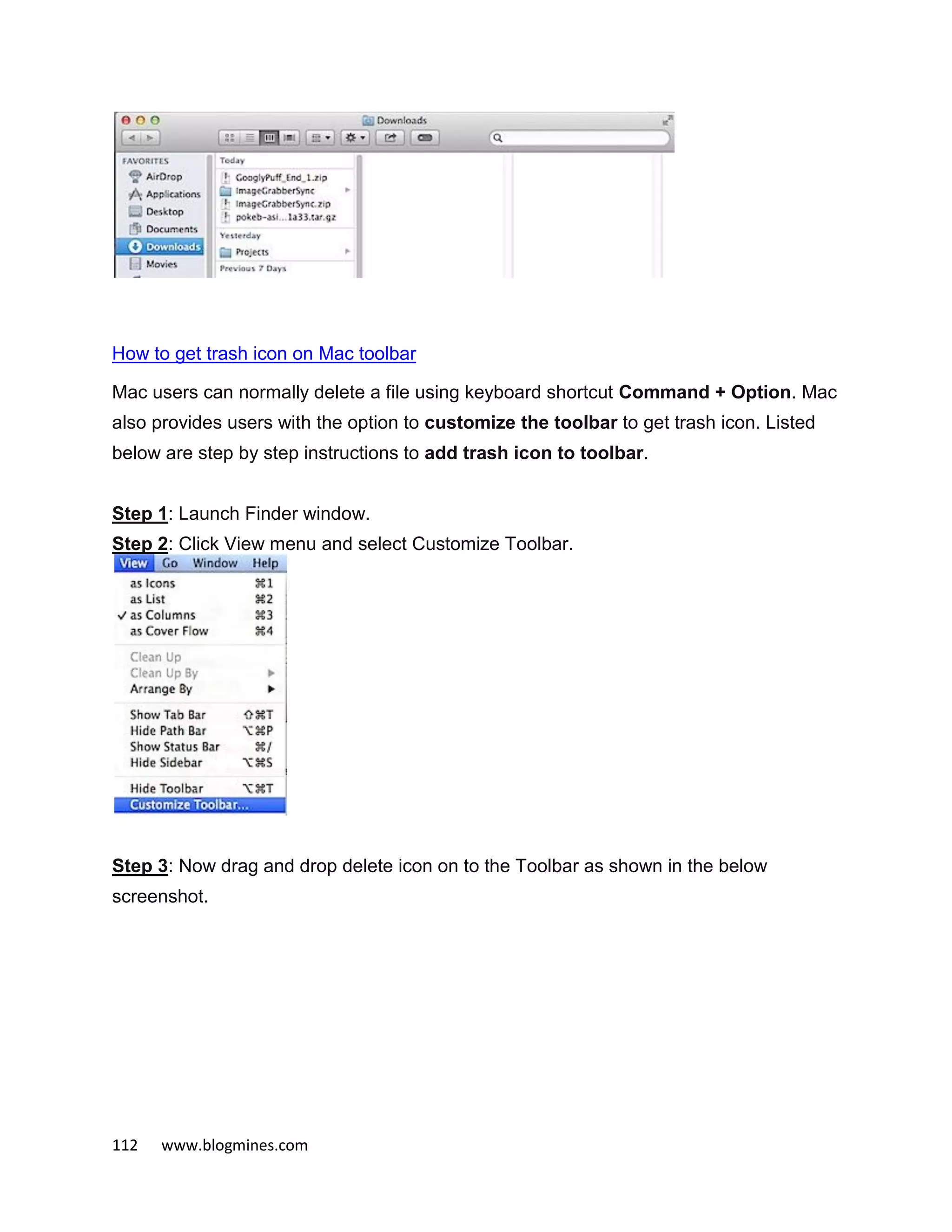 112 www.blogmines.com
How to get trash icon on Mac toolbar
Mac users can normally delete a file using keyboard shortcut Command + Option. Mac
also provides users with the option to customize the toolbar to get trash icon. Listed
below are step by step instructions to add trash icon to toolbar.
Step 1: Launch Finder window.
Step 2: Click View menu and select Customize Toolbar.
Step 3: Now drag and drop delete icon on to the Toolbar as shown in the below
screenshot.
 