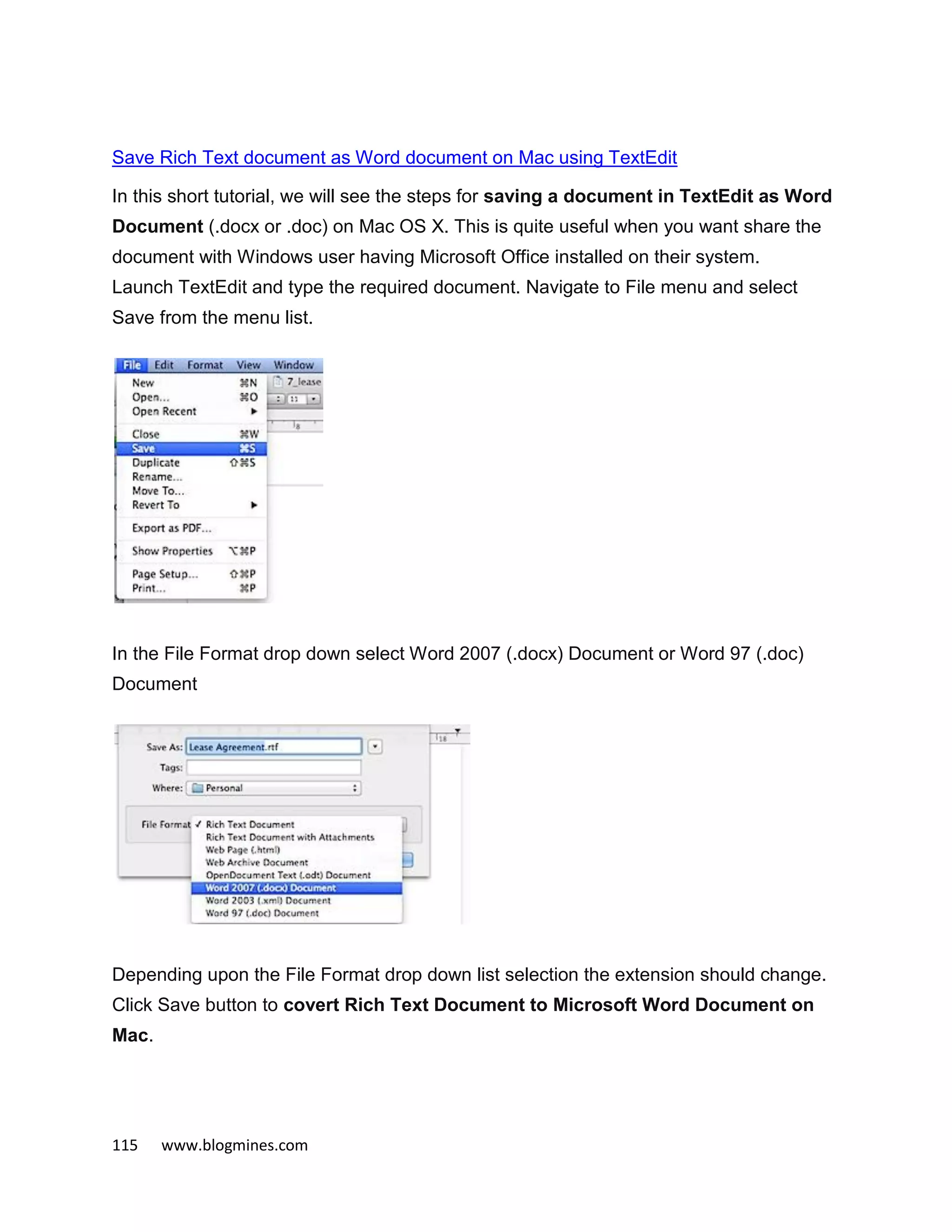 115 www.blogmines.com
Save Rich Text document as Word document on Mac using TextEdit
In this short tutorial, we will see the steps for saving a document in TextEdit as Word
Document (.docx or .doc) on Mac OS X. This is quite useful when you want share the
document with Windows user having Microsoft Office installed on their system.
Launch TextEdit and type the required document. Navigate to File menu and select
Save from the menu list.
In the File Format drop down select Word 2007 (.docx) Document or Word 97 (.doc)
Document
Depending upon the File Format drop down list selection the extension should change.
Click Save button to covert Rich Text Document to Microsoft Word Document on
Mac.
 