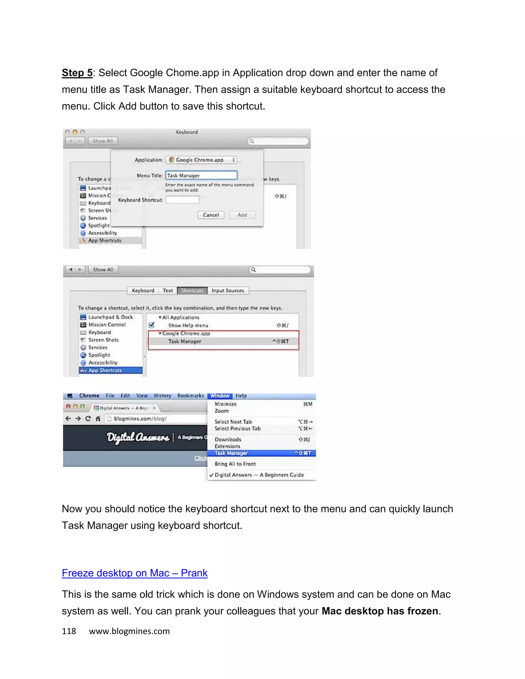 118 www.blogmines.com
Step 5: Select Google Chome.app in Application drop down and enter the name of
menu title as Task Manager. Then assign a suitable keyboard shortcut to access the
menu. Click Add button to save this shortcut.
Now you should notice the keyboard shortcut next to the menu and can quickly launch
Task Manager using keyboard shortcut.
Freeze desktop on Mac – Prank
This is the same old trick which is done on Windows system and can be done on Mac
system as well. You can prank your colleagues that your Mac desktop has frozen.
 