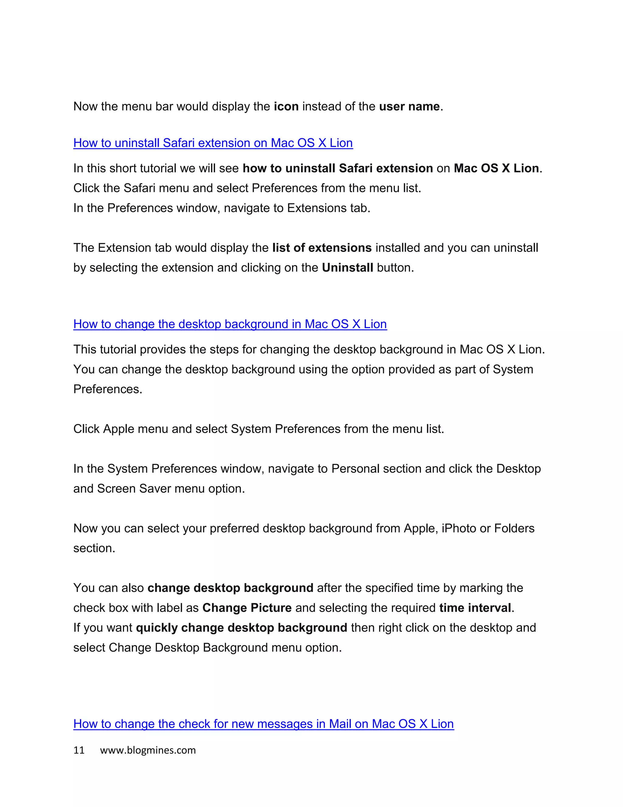 11 www.blogmines.com
Now the menu bar would display the icon instead of the user name.
How to uninstall Safari extension on Mac OS X Lion
In this short tutorial we will see how to uninstall Safari extension on Mac OS X Lion.
Click the Safari menu and select Preferences from the menu list.
In the Preferences window, navigate to Extensions tab.
The Extension tab would display the list of extensions installed and you can uninstall
by selecting the extension and clicking on the Uninstall button.
How to change the desktop background in Mac OS X Lion
This tutorial provides the steps for changing the desktop background in Mac OS X Lion.
You can change the desktop background using the option provided as part of System
Preferences.
Click Apple menu and select System Preferences from the menu list.
In the System Preferences window, navigate to Personal section and click the Desktop
and Screen Saver menu option.
Now you can select your preferred desktop background from Apple, iPhoto or Folders
section.
You can also change desktop background after the specified time by marking the
check box with label as Change Picture and selecting the required time interval.
If you want quickly change desktop background then right click on the desktop and
select Change Desktop Background menu option.
How to change the check for new messages in Mail on Mac OS X Lion
 