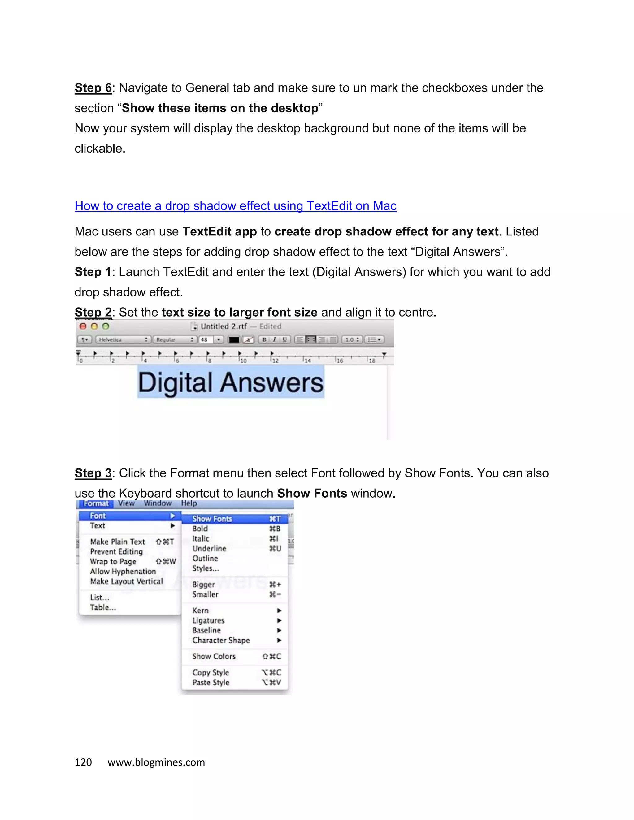 120 www.blogmines.com
Step 6: Navigate to General tab and make sure to un mark the checkboxes under the
section “Show these items on the desktop”
Now your system will display the desktop background but none of the items will be
clickable.
How to create a drop shadow effect using TextEdit on Mac
Mac users can use TextEdit app to create drop shadow effect for any text. Listed
below are the steps for adding drop shadow effect to the text “Digital Answers”.
Step 1: Launch TextEdit and enter the text (Digital Answers) for which you want to add
drop shadow effect.
Step 2: Set the text size to larger font size and align it to centre.
Step 3: Click the Format menu then select Font followed by Show Fonts. You can also
use the Keyboard shortcut to launch Show Fonts window.
 