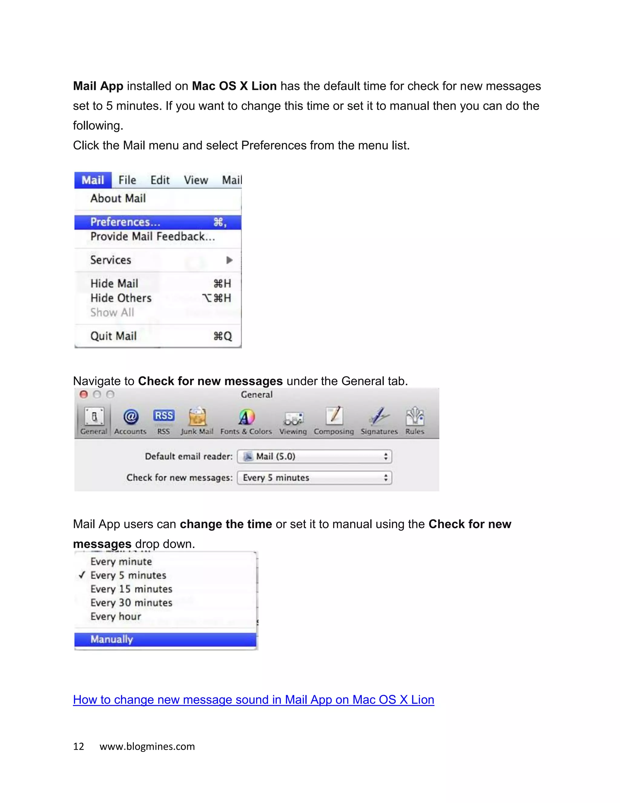 12 www.blogmines.com
Mail App installed on Mac OS X Lion has the default time for check for new messages
set to 5 minutes. If you want to change this time or set it to manual then you can do the
following.
Click the Mail menu and select Preferences from the menu list.
Navigate to Check for new messages under the General tab.
Mail App users can change the time or set it to manual using the Check for new
messages drop down.
How to change new message sound in Mail App on Mac OS X Lion
 