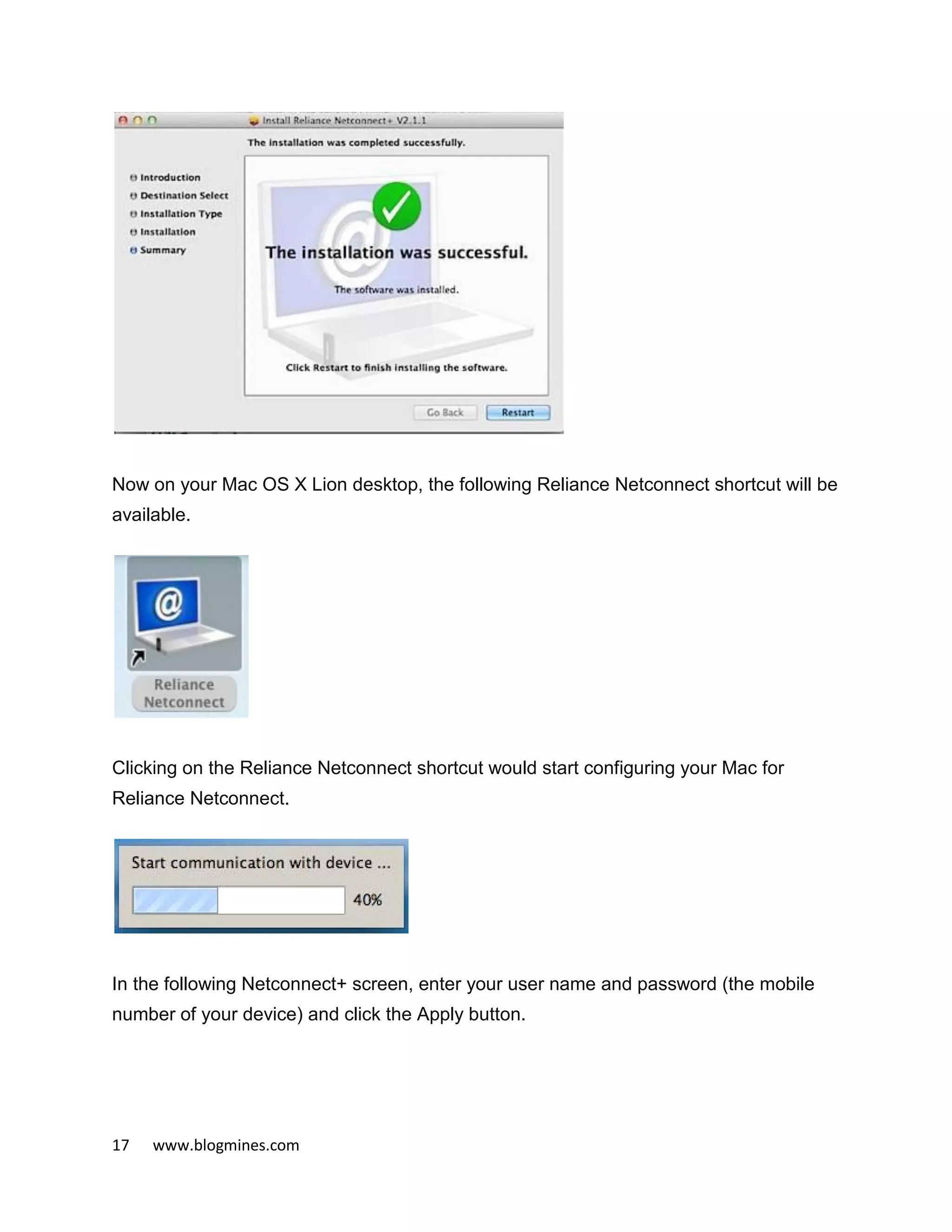 17 www.blogmines.com
Now on your Mac OS X Lion desktop, the following Reliance Netconnect shortcut will be
available.
Clicking on the Reliance Netconnect shortcut would start configuring your Mac for
Reliance Netconnect.
In the following Netconnect+ screen, enter your user name and password (the mobile
number of your device) and click the Apply button.
 