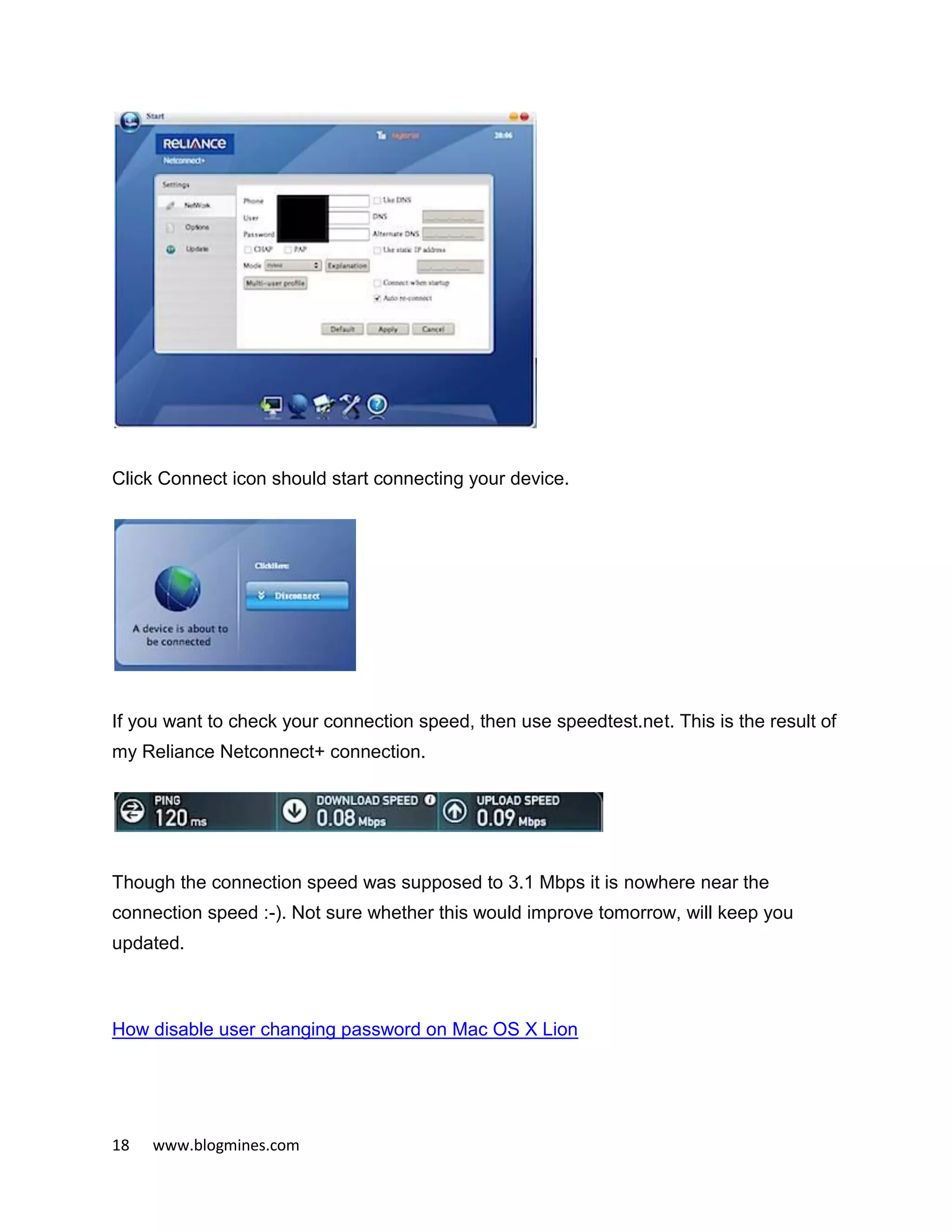 18 www.blogmines.com
Click Connect icon should start connecting your device.
If you want to check your connection speed, then use speedtest.net. This is the result of
my Reliance Netconnect+ connection.
Though the connection speed was supposed to 3.1 Mbps it is nowhere near the
connection speed :-). Not sure whether this would improve tomorrow, will keep you
updated.
How disable user changing password on Mac OS X Lion
 