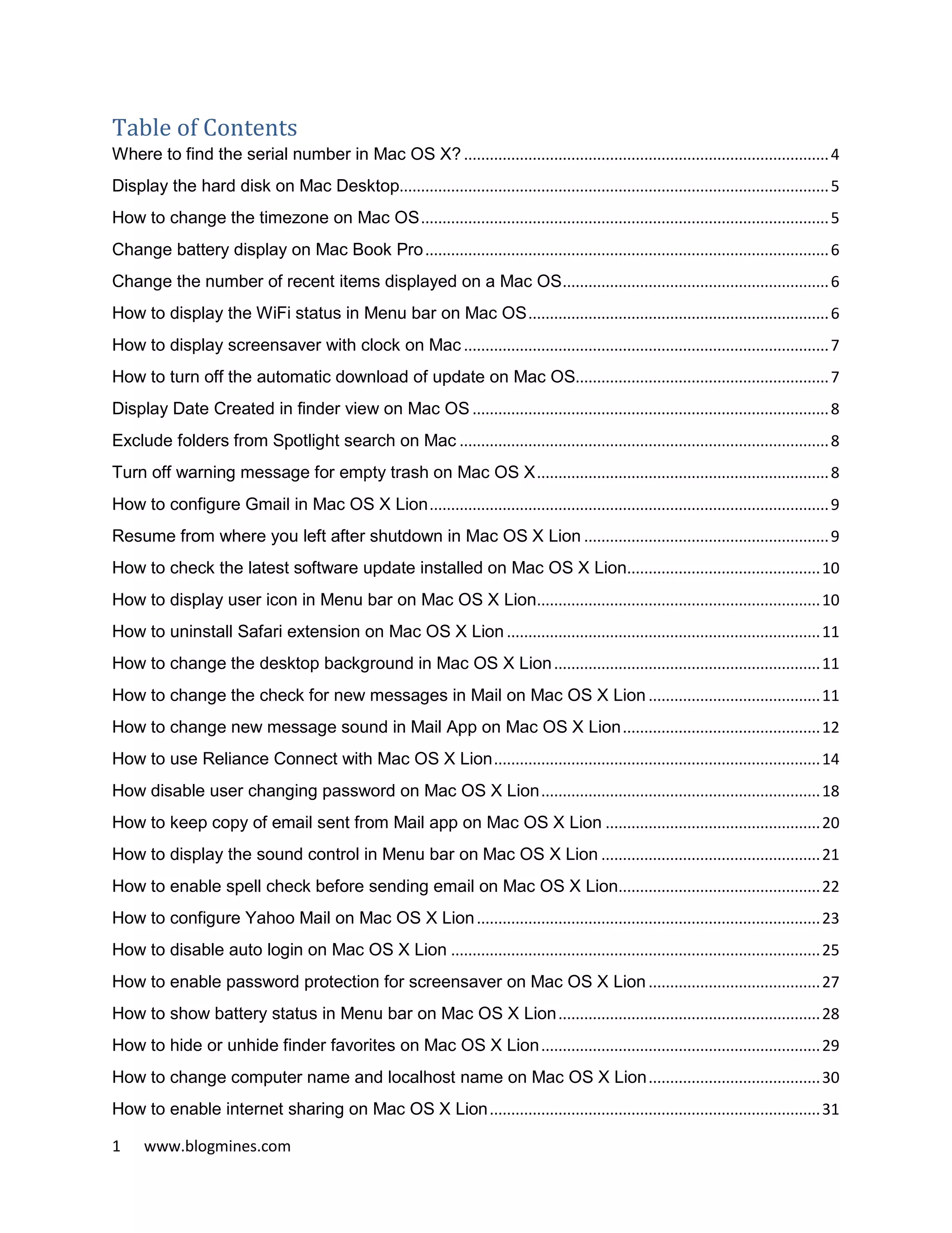 1 www.blogmines.com
Table of Contents
Where to find the serial number in Mac OS X? .....................................................................................4
Display the hard disk on Mac Desktop....................................................................................................5
How to change the timezone on Mac OS...............................................................................................5
Change battery display on Mac Book Pro..............................................................................................6
Change the number of recent items displayed on a Mac OS..............................................................6
How to display the WiFi status in Menu bar on Mac OS......................................................................6
How to display screensaver with clock on Mac .....................................................................................7
How to turn off the automatic download of update on Mac OS...........................................................7
Display Date Created in finder view on Mac OS ...................................................................................8
Exclude folders from Spotlight search on Mac ......................................................................................8
Turn off warning message for empty trash on Mac OS X....................................................................8
How to configure Gmail in Mac OS X Lion.............................................................................................9
Resume from where you left after shutdown in Mac OS X Lion .........................................................9
How to check the latest software update installed on Mac OS X Lion.............................................10
How to display user icon in Menu bar on Mac OS X Lion..................................................................10
How to uninstall Safari extension on Mac OS X Lion .........................................................................11
How to change the desktop background in Mac OS X Lion..............................................................11
How to change the check for new messages in Mail on Mac OS X Lion ........................................11
How to change new message sound in Mail App on Mac OS X Lion..............................................12
How to use Reliance Connect with Mac OS X Lion............................................................................14
How disable user changing password on Mac OS X Lion.................................................................18
How to keep copy of email sent from Mail app on Mac OS X Lion ..................................................20
How to display the sound control in Menu bar on Mac OS X Lion ...................................................21
How to enable spell check before sending email on Mac OS X Lion...............................................22
How to configure Yahoo Mail on Mac OS X Lion................................................................................23
How to disable auto login on Mac OS X Lion ......................................................................................25
How to enable password protection for screensaver on Mac OS X Lion ........................................27
How to show battery status in Menu bar on Mac OS X Lion.............................................................28
How to hide or unhide finder favorites on Mac OS X Lion.................................................................29
How to change computer name and localhost name on Mac OS X Lion........................................30
How to enable internet sharing on Mac OS X Lion.............................................................................31
 